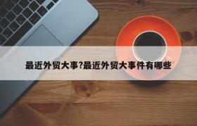最近外贸大事?最近外贸大事件有哪些