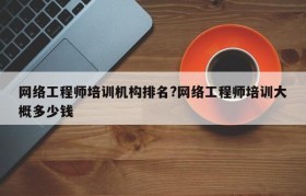 网络工程师培训机构排名?网络工程师培训大概多少钱